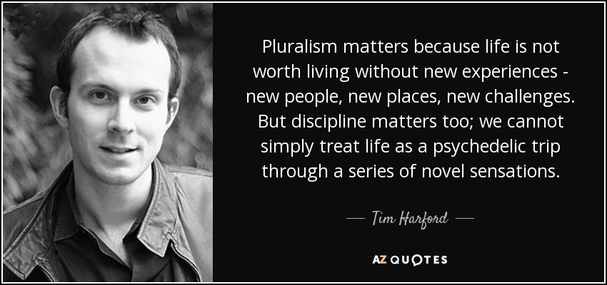 Pluralism matters because life is not worth living without new experiences - new people, new places, new challenges. But discipline matters too; we cannot simply treat life as a psychedelic trip through a series of novel sensations. - Tim Harford