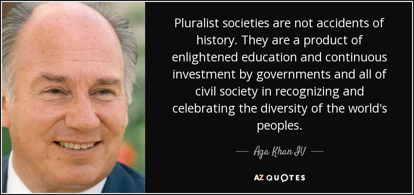 Pluralist societies are not accidents of history. They are a product of enlightened education and continuous investment by governments and all of civil society in recognizing and celebrating the diversity of the world's peoples. - Aga Khan IV