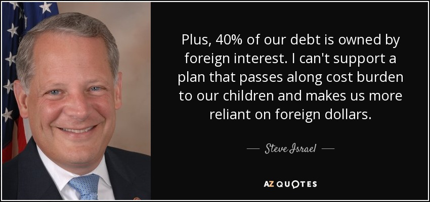 Plus, 40% of our debt is owned by foreign interest. I can't support a plan that passes along cost burden to our children and makes us more reliant on foreign dollars. - Steve Israel