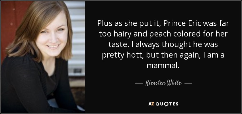 Plus as she put it, Prince Eric was far too hairy and peach colored for her taste. I always thought he was pretty hott, but then again, I am a mammal. - Kiersten White