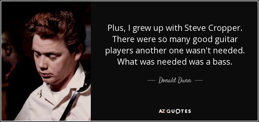 Plus, I grew up with Steve Cropper. There were so many good guitar players another one wasn't needed. What was needed was a bass. - Donald Dunn