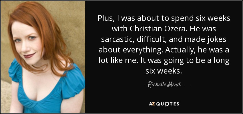 Plus, I was about to spend six weeks with Christian Ozera. He was sarcastic, difficult, and made jokes about everything. Actually, he was a lot like me. It was going to be a long six weeks. - Richelle Mead