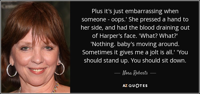 Plus it's just embarrassing when someone - oops.' She pressed a hand to her side, and had the blood draining out of Harper's face. 'What? What?' 'Nothing. baby's moving around. Sometimes it gives me a jolt is all.' 'You should stand up. You should sit down. - Nora Roberts