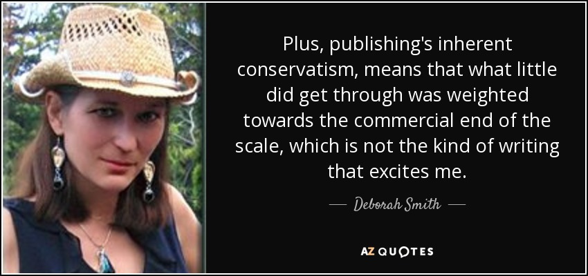 Plus, publishing's inherent conservatism, means that what little did get through was weighted towards the commercial end of the scale, which is not the kind of writing that excites me. - Deborah Smith