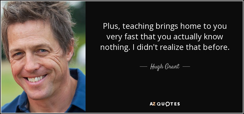 Plus, teaching brings home to you very fast that you actually know nothing. I didn't realize that before. - Hugh Grant