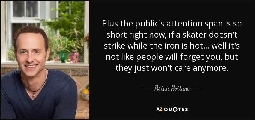 Plus the public's attention span is so short right now, if a skater doesn't strike while the iron is hot... well it's not like people will forget you, but they just won't care anymore. - Brian Boitano