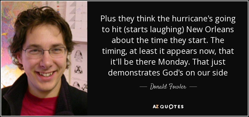 Plus they think the hurricane's going to hit (starts laughing) New Orleans about the time they start. The timing, at least it appears now, that it'll be there Monday. That just demonstrates God's on our side - Donald Fowler