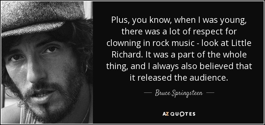 Plus, you know, when I was young, there was a lot of respect for clowning in rock music - look at Little Richard. It was a part of the whole thing, and I always also believed that it released the audience. - Bruce Springsteen