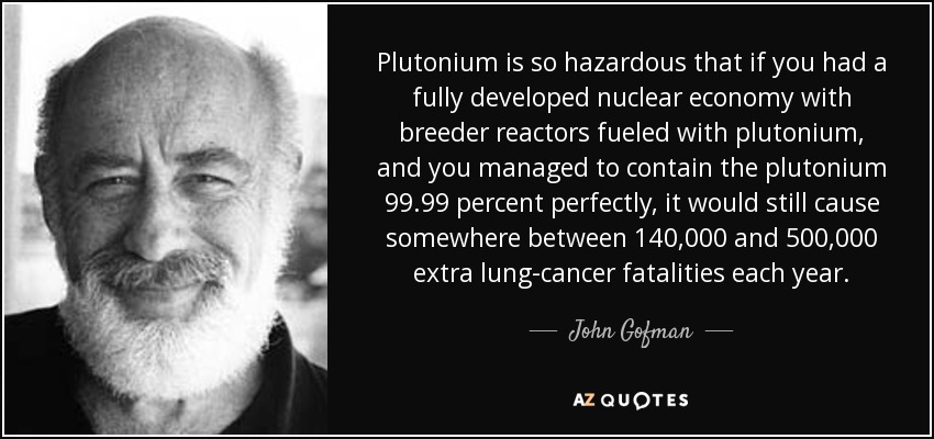 Plutonium is so hazardous that if you had a fully developed nuclear economy with breeder reactors fueled with plutonium, and you managed to contain the plutonium 99.99 percent perfectly, it would still cause somewhere between 140,000 and 500,000 extra lung-cancer fatalities each year. - John Gofman