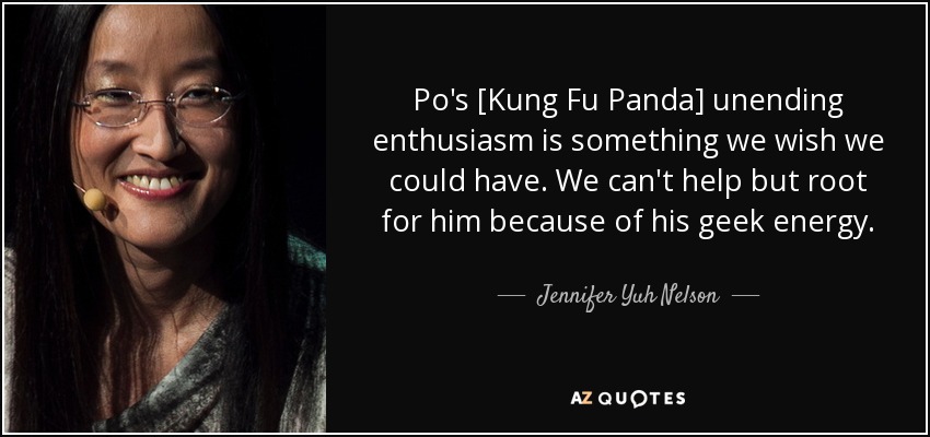 Po's [Kung Fu Panda] unending enthusiasm is something we wish we could have. We can't help but root for him because of his geek energy. - Jennifer Yuh Nelson
