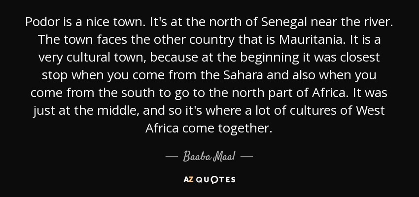 Podor is a nice town. It's at the north of Senegal near the river. The town faces the other country that is Mauritania. It is a very cultural town, because at the beginning it was closest stop when you come from the Sahara and also when you come from the south to go to the north part of Africa. It was just at the middle, and so it's where a lot of cultures of West Africa come together. - Baaba Maal