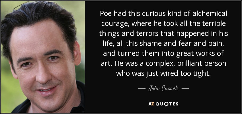 Poe had this curious kind of alchemical courage, where he took all the terrible things and terrors that happened in his life, all this shame and fear and pain, and turned them into great works of art. He was a complex, brilliant person who was just wired too tight. - John Cusack