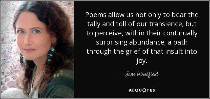 Poems allow us not only to bear the tally and toll of our transience, but to perceive, within their continually surprising abundance, a path through the grief of that insult into joy. - Jane Hirshfield