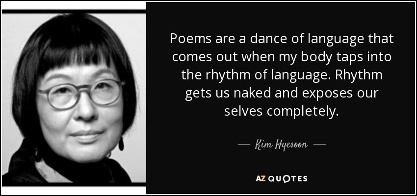 Poems are a dance of language that comes out when my body taps into the rhythm of language. Rhythm gets us naked and exposes our selves completely. - Kim Hyesoon