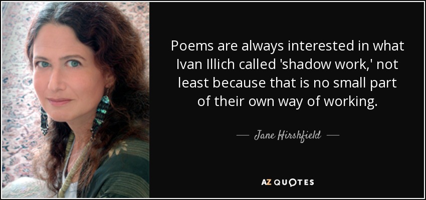 Poems are always interested in what Ivan Illich called 'shadow work,' not least because that is no small part of their own way of working. - Jane Hirshfield