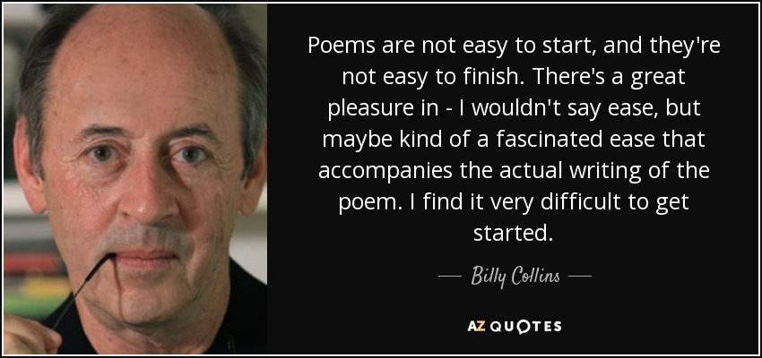 Poems are not easy to start, and they're not easy to finish. There's a great pleasure in - I wouldn't say ease, but maybe kind of a fascinated ease that accompanies the actual writing of the poem. I find it very difficult to get started. - Billy Collins