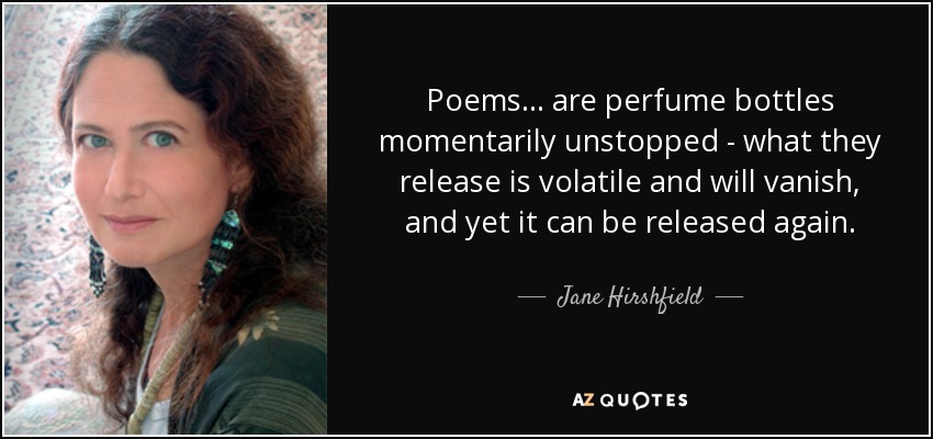 Poems . . . are perfume bottles momentarily unstopped - what they release is volatile and will vanish, and yet it can be released again. - Jane Hirshfield