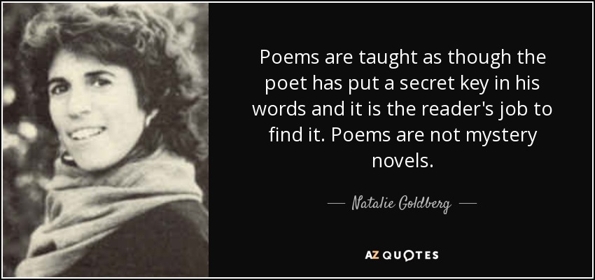 Poems are taught as though the poet has put a secret key in his words and it is the reader's job to find it. Poems are not mystery novels. - Natalie Goldberg