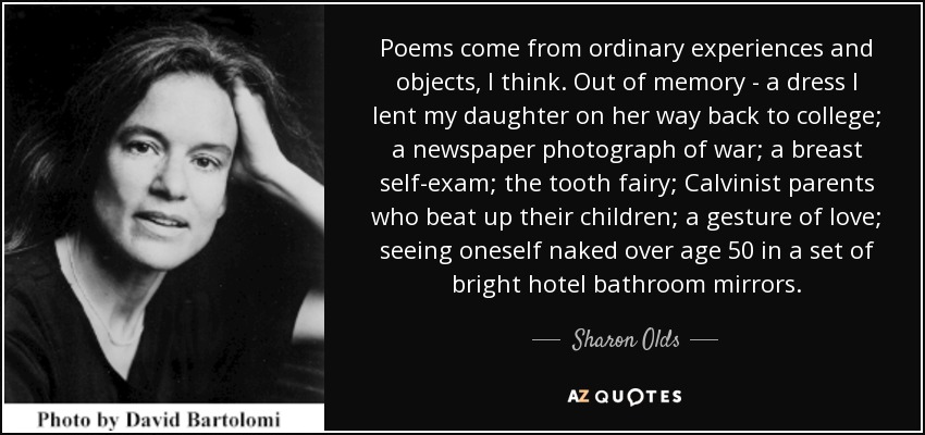 Poems come from ordinary experiences and objects, I think. Out of memory - a dress I lent my daughter on her way back to college; a newspaper photograph of war; a breast self-exam; the tooth fairy; Calvinist parents who beat up their children; a gesture of love; seeing oneself naked over age 50 in a set of bright hotel bathroom mirrors. - Sharon Olds