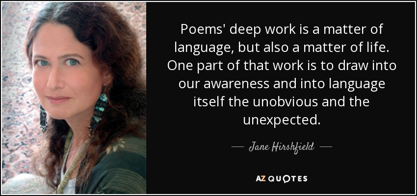 Poems' deep work is a matter of language, but also a matter of life. One part of that work is to draw into our awareness and into language itself the unobvious and the unexpected. - Jane Hirshfield
