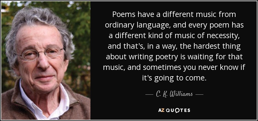 Poems have a different music from ordinary language, and every poem has a different kind of music of necessity, and that's, in a way, the hardest thing about writing poetry is waiting for that music, and sometimes you never know if it's going to come. - C. K. Williams