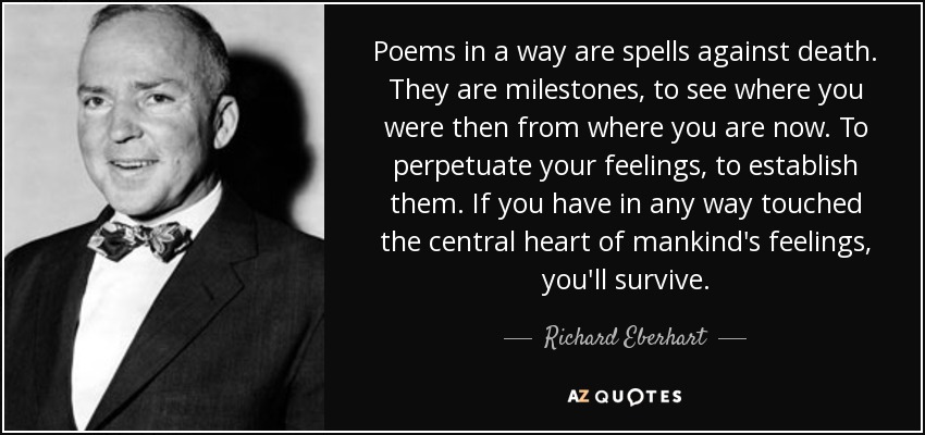 Poems in a way are spells against death. They are milestones, to see where you were then from where you are now. To perpetuate your feelings, to establish them. If you have in any way touched the central heart of mankind's feelings, you'll survive. - Richard Eberhart