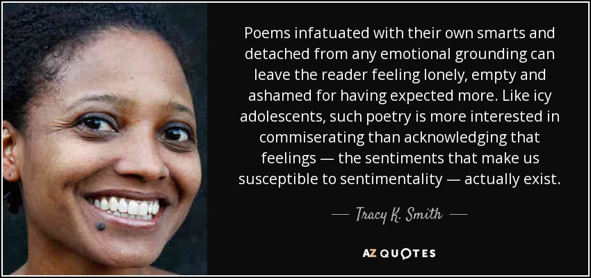 Poems infatuated with their own smarts and detached from any emotional grounding can leave the reader feeling lonely, empty and ashamed for having expected more. Like icy adolescents, such poetry is more interested in commiserating than acknowledging that feelings — the sentiments that make us susceptible to sentimentality — actually exist. - Tracy K. Smith