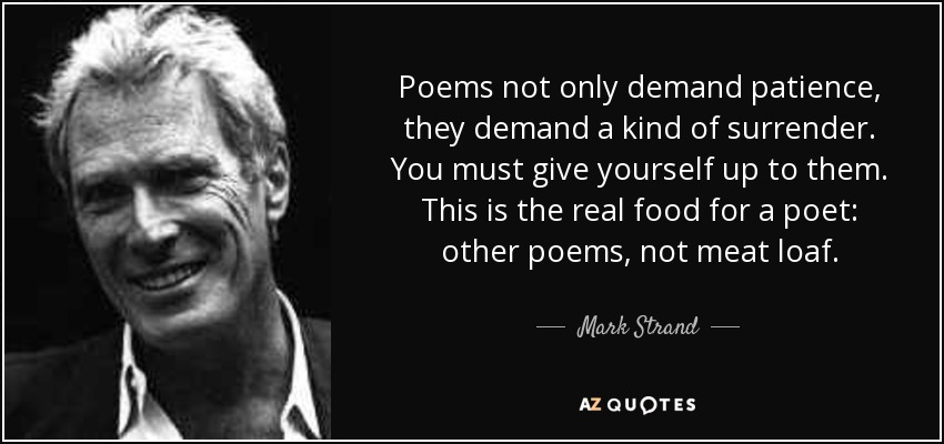 Poems not only demand patience, they demand a kind of surrender. You must give yourself up to them. This is the real food for a poet: other poems, not meat loaf. - Mark Strand