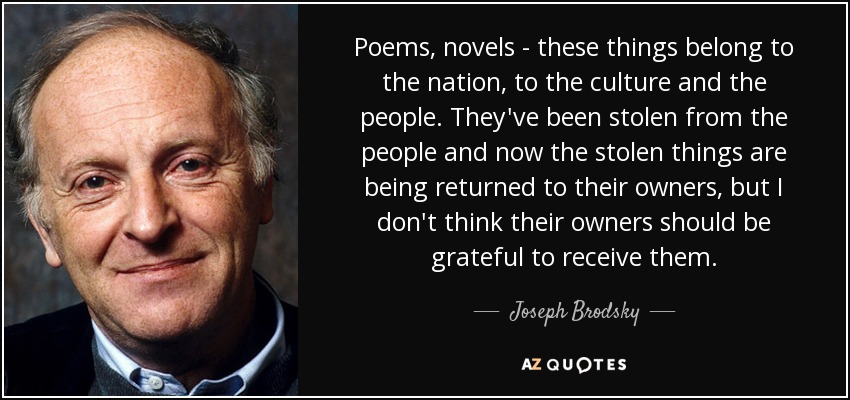 Poems, novels - these things belong to the nation, to the culture and the people. They've been stolen from the people and now the stolen things are being returned to their owners, but I don't think their owners should be grateful to receive them. - Joseph Brodsky