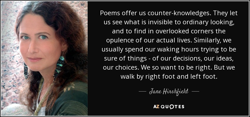 Poems offer us counter-knowledges. They let us see what is invisible to ordinary looking, and to find in overlooked corners the opulence of our actual lives. Similarly, we usually spend our waking hours trying to be sure of things - of our decisions, our ideas, our choices. We so want to be right. But we walk by right foot and left foot. - Jane Hirshfield