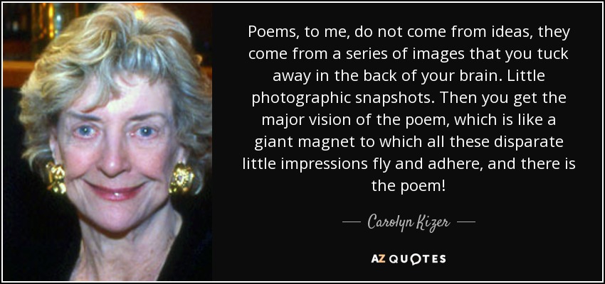 Poems, to me, do not come from ideas, they come from a series of images that you tuck away in the back of your brain. Little photographic snapshots. Then you get the major vision of the poem, which is like a giant magnet to which all these disparate little impressions fly and adhere, and there is the poem! - Carolyn Kizer
