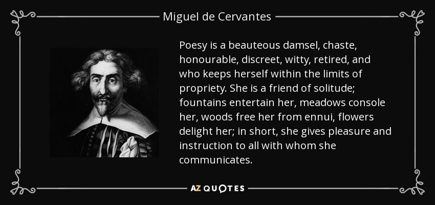 Poesy is a beauteous damsel, chaste, honourable, discreet, witty, retired, and who keeps herself within the limits of propriety. She is a friend of solitude; fountains entertain her, meadows console her, woods free her from ennui, flowers delight her; in short, she gives pleasure and instruction to all with whom she communicates. - Miguel de Cervantes