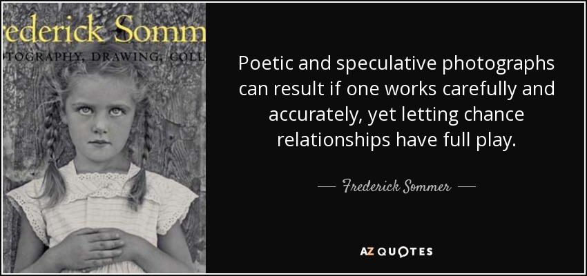 Poetic and speculative photographs can result if one works carefully and accurately, yet letting chance relationships have full play. - Frederick Sommer