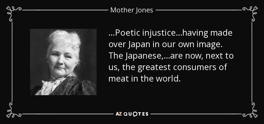 ...Poetic injustice...having made over Japan in our own image. The Japanese, ...are now, next to us, the greatest consumers of meat in the world. - Mother Jones