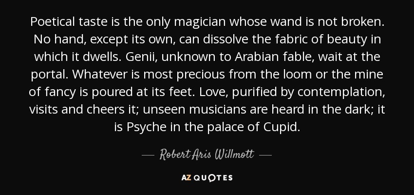 Poetical taste is the only magician whose wand is not broken. No hand, except its own, can dissolve the fabric of beauty in which it dwells. Genii, unknown to Arabian fable, wait at the portal. Whatever is most precious from the loom or the mine of fancy is poured at its feet. Love, purified by contemplation, visits and cheers it; unseen musicians are heard in the dark; it is Psyche in the palace of Cupid. - Robert Aris Willmott