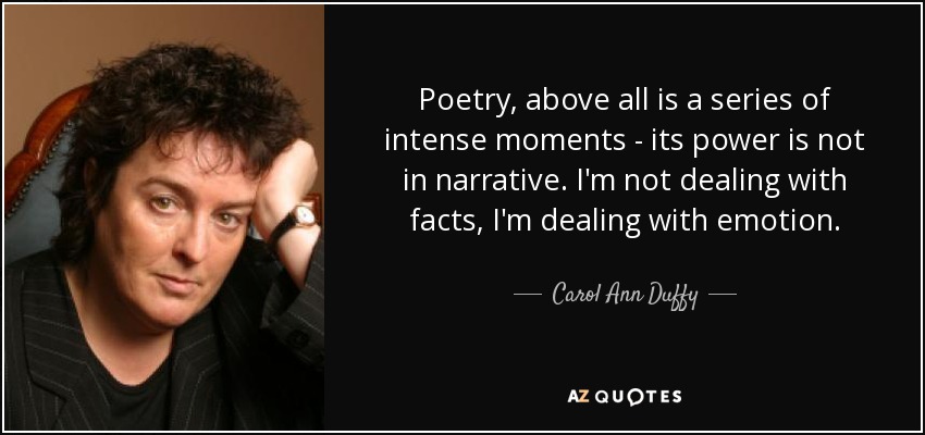 Poetry, above all is a series of intense moments ­ its power is not in narrative. I'm not dealing with facts, I'm dealing with emotion. - Carol Ann Duffy