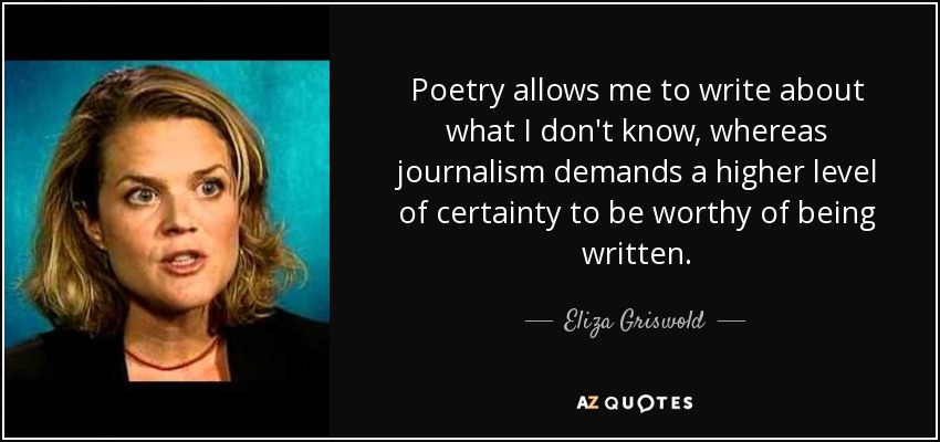 Poetry allows me to write about what I don't know, whereas journalism demands a higher level of certainty to be worthy of being written. - Eliza Griswold