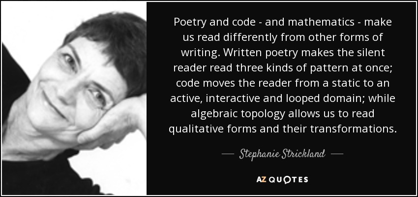 Poetry and code - and mathematics - make us read differently from other forms of writing. Written poetry makes the silent reader read three kinds of pattern at once; code moves the reader from a static to an active, interactive and looped domain; while algebraic topology allows us to read qualitative forms and their transformations. - Stephanie Strickland