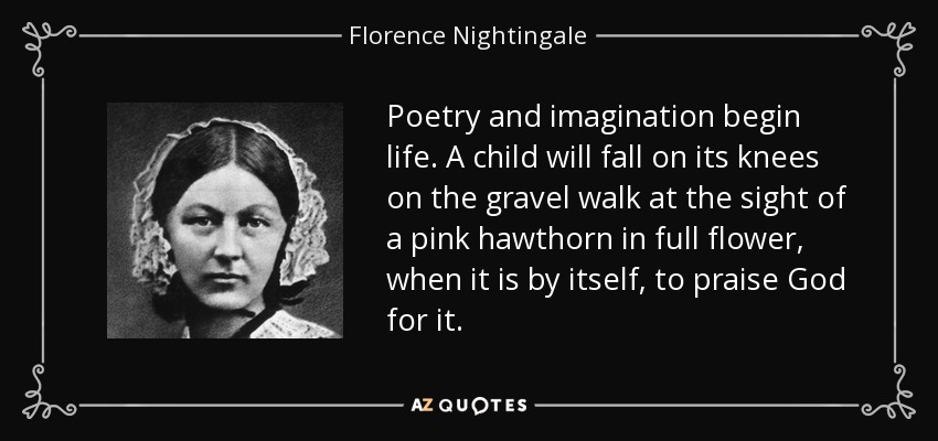 Poetry and imagination begin life. A child will fall on its knees on the gravel walk at the sight of a pink hawthorn in full flower, when it is by itself, to praise God for it. - Florence Nightingale