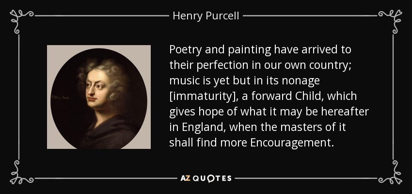 Poetry and painting have arrived to their perfection in our own country; music is yet but in its nonage [immaturity], a forward Child, which gives hope of what it may be hereafter in England, when the masters of it shall find more Encouragement. - Henry Purcell