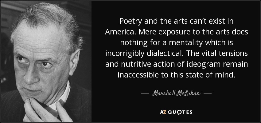 Poetry and the arts can’t exist in America. Mere exposure to the arts does nothing for a mentality which is incorrigibly dialectical. The vital tensions and nutritive action of ideogram remain inaccessible to this state of mind. - Marshall McLuhan