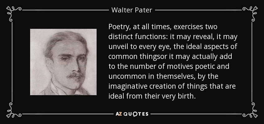 Poetry, at all times, exercises two distinct functions: it may reveal, it may unveil to every eye, the ideal aspects of common thingsor it may actually add to the number of motives poetic and uncommon in themselves, by the imaginative creation of things that are ideal from their very birth. - Walter Pater