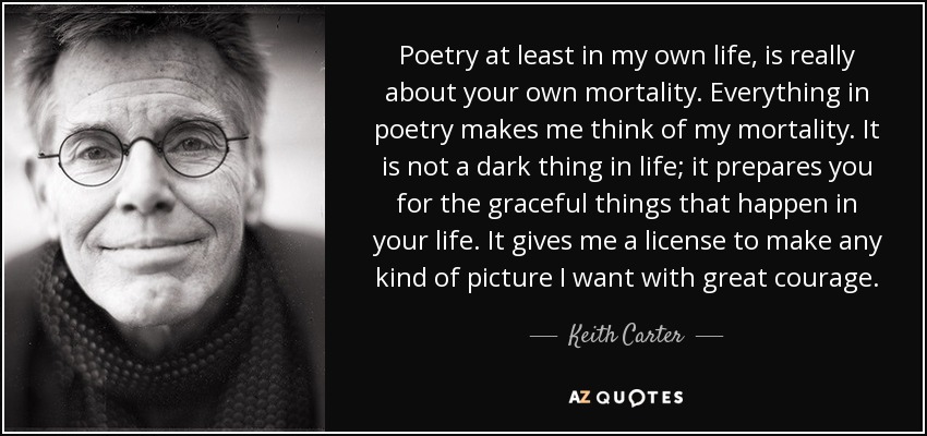 Poetry at least in my own life, is really about your own mortality. Everything in poetry makes me think of my mortality. It is not a dark thing in life; it prepares you for the graceful things that happen in your life. It gives me a license to make any kind of picture I want with great courage. - Keith Carter