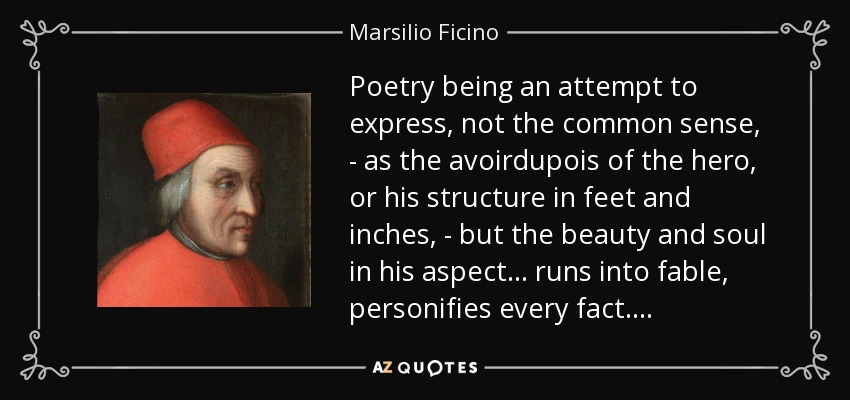 Poetry being an attempt to express, not the common sense, - as the avoirdupois of the hero, or his structure in feet and inches, - but the beauty and soul in his aspect . . . runs into fable, personifies every fact. . . . - Marsilio Ficino