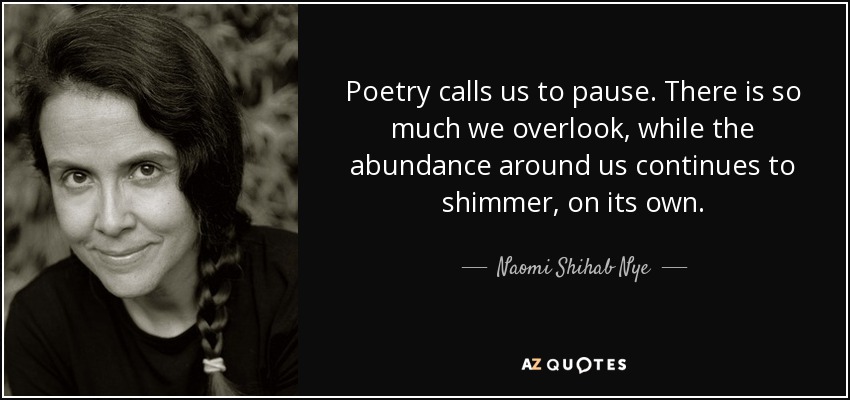 Poetry calls us to pause. There is so much we overlook, while the abundance around us continues to shimmer, on its own. - Naomi Shihab Nye