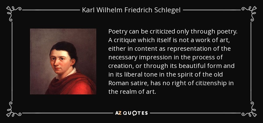 Poetry can be criticized only through poetry. A critique which itself is not a work of art, either in content as representation of the necessary impression in the process of creation, or through its beautiful form and in its liberal tone in the spirit of the old Roman satire, has no right of citizenship in the realm of art. - Karl Wilhelm Friedrich Schlegel