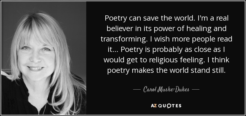 Poetry can save the world. I'm a real believer in its power of healing and transforming. I wish more people read it ... Poetry is probably as close as I would get to religious feeling. I think poetry makes the world stand still. - Carol Muske-Dukes