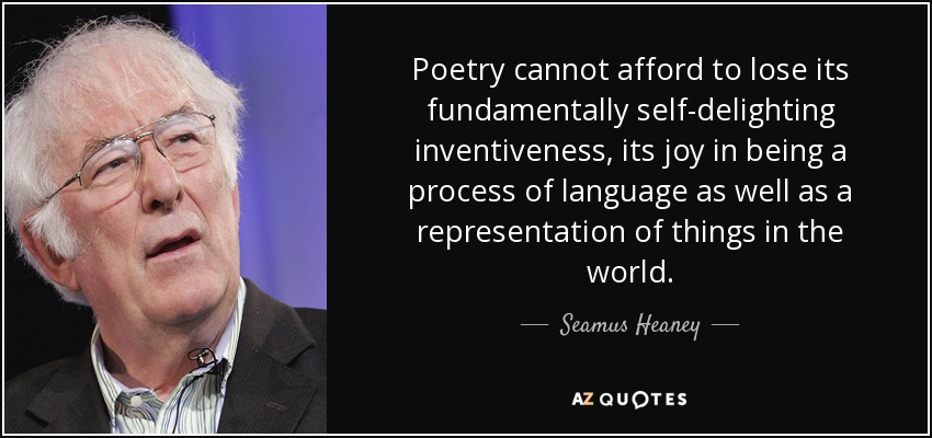 Poetry cannot afford to lose its fundamentally self-delighting inventiveness, its joy in being a process of language as well as a representation of things in the world. - Seamus Heaney