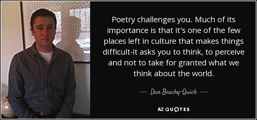 Poetry challenges you. Much of its importance is that it's one of the few places left in culture that makes things difficult-it asks you to think, to perceive and not to take for granted what we think about the world. - Dan Beachy-Quick