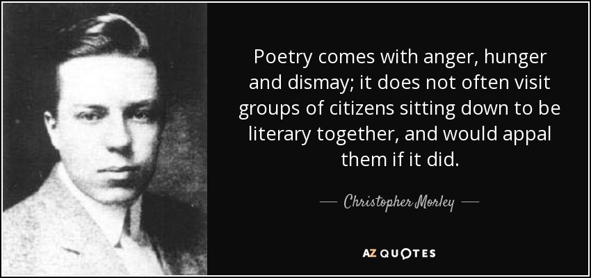 Poetry comes with anger, hunger and dismay; it does not often visit groups of citizens sitting down to be literary together, and would appal them if it did. - Christopher Morley